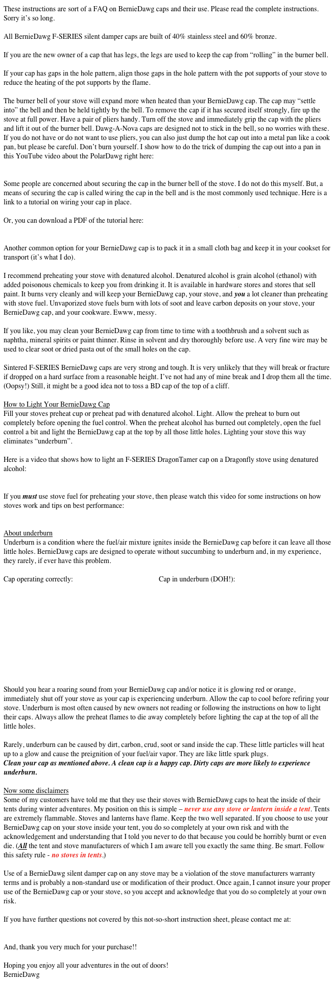  
These instructions are sort of a FAQ on BernieDawg caps and their use. Please read the complete instructions. Sorry it’s so long. 

All BernieDawg F-SERIES silent damper caps are built of 40% stainless steel and 60% bronze. 

If you are the new owner of a cap that has legs, the legs are used to keep the cap from “rolling” in the burner bell. 

If your cap has gaps in the hole pattern, align those gaps in the hole pattern with the pot supports of your stove to reduce the heating of the pot supports by the flame.

The burner bell of your stove will expand more when heated than your BernieDawg cap. The cap may “settle into” the bell and then be held tightly by the bell. To remove the cap if it has secured itself strongly, fire up the stove at full power. Have a pair of pliers handy. Turn off the stove and immediately grip the cap with the pliers and lift it out of the burner bell. Dawg-A-Nova caps are designed not to stick in the bell, so no worries with these.
If you do not have or do not want to use pliers, you can also just dump the hot cap out into a metal pan like a cook pan, but please be careful. Don’t burn yourself. I show how to do the trick of dumping the cap out into a pan in this YouTube video about the PolarDawg right here:
https://youtu.be/0Z7IpaXyaUw

Some people are concerned about securing the cap in the burner bell of the stove. I do not do this myself. But, a means of securing the cap is called wiring the cap in the bell and is the most commonly used technique. Here is a link to a tutorial on wiring your cap in place.
http://www.bluewaterstove.com/Bluewater_Stove_Restoration/Wiring_a_Cap.html
Or, you can download a PDF of the tutorial here:
http://www.bluewaterstove.com/Bluewater_Stove_Restoration/Wiring_a_Cap.pdf 

Another common option for your BernieDawg cap is to pack it in a small cloth bag and keep it in your cookset for transport (it’s what I do).

I recommend preheating your stove with denatured alcohol. Denatured alcohol is grain alcohol (ethanol) with added poisonous chemicals to keep you from drinking it. It is available in hardware stores and stores that sell paint. It burns very cleanly and will keep your BernieDawg cap, your stove, and you a lot cleaner than preheating with stove fuel. Unvaporized stove fuels burn with lots of soot and leave carbon deposits on your stove, your BernieDawg cap, and your cookware. Ewww, messy.

If you like, you may clean your BernieDawg cap from time to time with a toothbrush and a solvent such as naphtha, mineral spirits or paint thinner. Rinse in solvent and dry thoroughly before use. A very fine wire may be used to clear soot or dried pasta out of the small holes on the cap.

Sintered F-SERIES BernieDawg caps are very strong and tough. It is very unlikely that they will break or fracture if dropped on a hard surface from a reasonable height. I’ve not had any of mine break and I drop them all the time. (Oopsy!) Still, it might be a good idea not to toss a BD cap of the top of a cliff.

How to Light Your BernieDawg Cap
Fill your stoves preheat cup or preheat pad with denatured alcohol. Light. Allow the preheat to burn out completely before opening the fuel control. When the preheat alcohol has burned out completely, open the fuel control a bit and light the BernieDawg cap at the top by all those little holes. Lighting your stove this way eliminates “underburn”.

Here is a video that shows how to light an F-SERIES DragonTamer cap on a Dragonfly stove using denatured alcohol:
https://www.youtube.com/watch?v=rYX2Zy7Woho&list=UU-HRgttvZQQtg7_G0_T6Sqw

If you must use stove fuel for preheating your stove, then please watch this video for some instructions on how stoves work and tips on best performance:
https://www.youtube.com/watch?v=Jl9UWdp7OHc&list=UU-HRgttvZQQtg7_G0_T6Sqw

About underburn
Underburn is a condition where the fuel/air mixture ignites inside the BernieDawg cap before it can leave all those little holes. BernieDawg caps are designed to operate without succumbing to underburn and, in my experience, they rarely, if ever have this problem.

Cap operating correctly:                                                Cap in underburn (DOH!):











Should you hear a roaring sound from your BernieDawg cap and/or notice it is glowing red or orange, immediately shut off your stove as your cap is experiencing underburn. Allow the cap to cool before refiring your stove. Underburn is most often caused by new owners not reading or following the instructions on how to light their caps. Always allow the preheat flames to die away completely before lighting the cap at the top of all the little holes.

Rarely, underburn can be caused by dirt, carbon, crud, soot or sand inside the cap. These little particles will heat up to a glow and cause the preignition of your fuel/air vapor. They are like little spark plugs. 
Clean your cap as mentioned above. A clean cap is a happy cap. Dirty caps are more likely to experience underburn.

Now some disclaimers
Some of my customers have told me that they use their stoves with BernieDawg caps to heat the inside of their tents during winter adventures. My position on this is simple – never use any stove or lantern inside a tent. Tents are extremely flammable. Stoves and lanterns have flame. Keep the two well separated. If you choose to use your BernieDawg cap on your stove inside your tent, you do so completely at your own risk and with the acknowledgement and understanding that I told you never to do that because you could be horribly burnt or even die. (All the tent and stove manufacturers of which I am aware tell you exactly the same thing. Be smart. Follow this safety rule - no stoves in tents.)

Use of a BernieDawg silent damper cap on any stove may be a violation of the stove manufacturers warranty terms and is probably a non-standard use or modification of their product. Once again, I cannot insure your proper use of the BernieDawg cap or your stove, so you accept and acknowledge that you do so completely at your own risk.

If you have further questions not covered by this not-so-short instruction sheet, please contact me at:
bluewater_stove@comcast.net

And, thank you very much for your purchase!!

Hoping you enjoy all your adventures in the out of doors!
BernieDawg